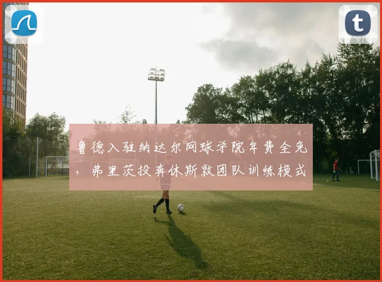 鲁德入驻纳达尔网球学院年费全免,弗里茨投奔休斯敦团队训练模式冲突