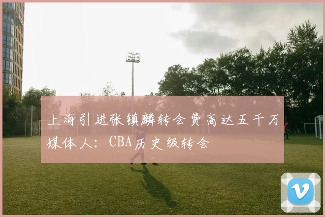 上海引进张镇麟转会费高达五千万媒体人：CBA历史级转会