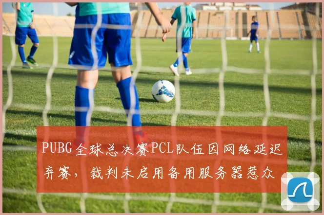 PUBG全球总决赛PCL队伍因网络延迟弃赛,裁判未启用备用服务器惹众怒