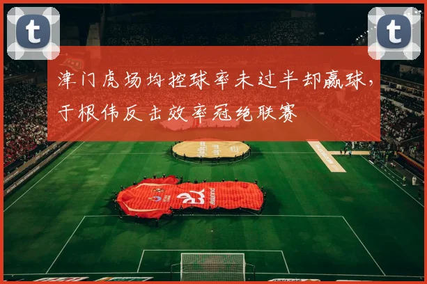 津门虎场均控球率未过半却赢球，于根伟反击效率冠绝联赛