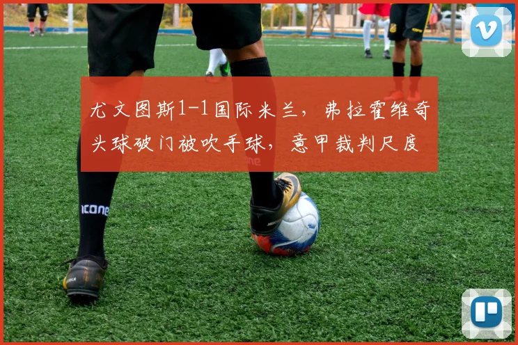 尤文图斯1-1国际米兰,弗拉霍维奇头球破门被吹手球,意甲裁判尺度再遭炮轰
